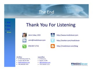 The End

1. What

2. When                    Thank You For Listening
3. How

4. Where

                               Amir Inbar, CEO                  http://www.mediclever.com

                               amir@mediclever.com              http://twitter.com/mediclever

                               050.837.1711                     http://mediclever.com/blog




           UK Office:                     Israel Office:
           • 27 Old Gloucester St.,       • 6 Te’ena St.,
           • London WC1N 3AX              • Modiin 71799
           • uk@mediclever.com            • il@mediclever.com
 51 / 51   • +44.208.099.7435             • +972.50.837.1711
 