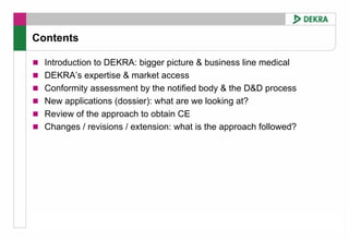 Contents

  Introduction to DEKRA: bigger picture & business line medical
  DEKRA’s expertise & market access
  Conformity assessment by the notified body & the D&D process
  New applications (dossier): what are we looking at?
  Review of the approach to obtain CE
  Changes / revisions / extension: what is the approach followed?
 
