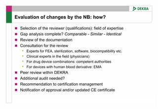Evaluation of changes by the NB: how?

  Selection of the reviewer (qualifications): field of expertise
  Gap analysis complete? Comparable - Similar - Identical
  Review of the documentation
  Consultation for the review
   •   Experts for FEA, sterilization, software, biocompatibility etc.
   •   Clinical experts in the field (physicians)
   •   For drug device combinations: competent authorities
   •   For devices with human blood derivative: EMA
  Peer review within DEKRA
  Additional audit needed?
  Recommendation to certification management
  Notification of approval and/or updated CE certificate
 