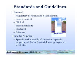 Standards and Guidelines
• General:
  –   Regulatory decisions and Classification
  –   Design Control
  –   Clinical
      Cli ical
  –   Biocompatibility
  –   Electrical
      El t i l
  –   Software
•S
 Specific / Special
     ifi S      i l
  – Specific to that family of devices or specific
    properties of device (material, energy type and
             i   fd i (         i l                d
    level, etc.)

                                                December 2011
 