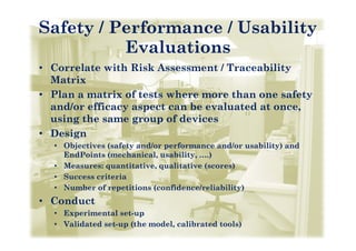 Safety / Performance / Usability
          Evaluations
• Correlate with Risk Assessment / Traceability
  Matrix
• Plan a matrix of tests where more than one safety
  and/or efficacy aspect can be evaluated at once,
  using the same group of devices
• Design
  • Objectives (safety and/or performance and/or usability) and
    EndPoints (mechanical usability ….)
               (mechanical, usability,   )
  • Measures: quantitative, qualitative (scores)
  • Success criteria
  • Number of repetitions (confidence/reliability)
• Conduct
  • E
    Experimental set-up
          i    t l t
  • Validated set-up (the model, calibrated tools)
 