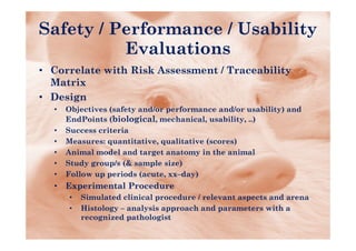 Safety / Performance / Usability
          Evaluations
• C
  Correlate with Risk Assessment / Traceability
       l t   ith Ri k A        t T       bilit
  Matrix
• Design
  •   Objectives (safety and/or performance and/or usability) and
      EndPoints (biological, mechanical, usability, ..)
  •   Success criteria
  •   Measures: quantitative, qualitative (scores)
  •   Animal model and target anatomy in the animal
  •   Study group/s (& sample size)
  •   Follow up periods (acute, xx–day)
  •   Experimental Procedure
      •   Simulated clinical procedure / relevant aspects and arena
      •   Histology – analysis approach and parameters with a
                 gy       y     pp           p
          recognized pathologist
 