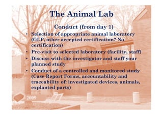 The Animal Lab
            Conduct (from day 1)
• Selection of appropriate animal laboratory
  (GLP, other accepted certification? No
  certification)
     tifi ti )
• Pre-visit to selected laboratory (facility, staff)
• Di
  Discuss with the investigator and staff your
             ith th i     ti t      d t ff
  planned study
• Conduct of a controlled and monitored study
  (Case Report Forms, accountability and
  traceability of: investigated devices, animals,
              y           g            ,          ,
  explanted parts)
 