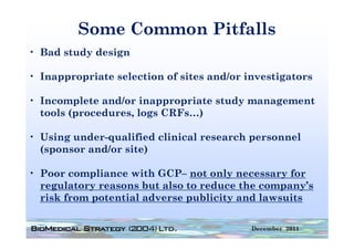 Some Common Pitfalls
• Bad study design

• Inappropriate selection of sites and/or investigators

• Incomplete and/or inappropriate study management
  tools (procedures, logs CRFs…)

• Using under-qualified clinical research personnel
  ( p
  (sponsor and/or site)
                      )

• Poor compliance with GCP– not only necessary for
  regulatory reasons b also to reduce the company’s
       l              but l       d      h           ’
  risk from potential adverse publicity and lawsuits

                                           December 2011
 