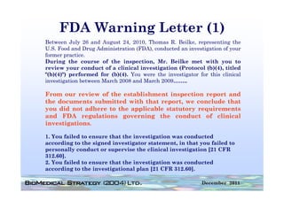 FDA Warning Letter (1)
Between July 26 and August 24, 2010, Thomas R. Beilke, representing the
U.S. Food and Drug Administration (FDA), conducted an investigation of your
former practice
        practice.
During the course of the inspection, Mr. Beilke met with you to
review your conduct of a clinical investigation (Protocol (b)(4), titled
"(b)(4)") performed for (b)(4). You were the investigator for this clinical
investigation between March 2008 and March 2009……..

From our review of the establishment inspection report and
the documents submitted with th t report, we conclude th t
th d         t  b itt d ith that         t         l d that
you did not adhere to the applicable statutory requirements
and FDA regulations governing the conduct of clinical
investigations.

1. You failed to ensure that the investigation was conducted
according to the signed investigator statement, in that you failed to
         g          g           g                ,       y
personally conduct or supervise the clinical investigation [21 CFR
312.60].
2. You failed to ensure that the investigation was conducted
acco di g to the investigational plan [21 CFR 312 60]
according         i estigatio al la             312.60].

                                                            December 2011
 