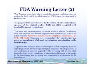 FDA Warning Letter (2)
This Warning Letter is to inform you of objectionable conditions observed
during the Food and Drug Administration (FDA) inspection conducted at
Orthocon, Inc.
Orthocon Inc ...

The purpose of this inspection was to determine whether activities as
sponsor of the clinical studies (b)(4) and (b)(4) complied with
applicable federal regulations.

This letter also requests prompt corrective action to address the violation
cited and discusses your written response dated September 23 2010 to the
                                                            23,
noted violation. Failure to secure the investigator’s compliance. [21
CFR 812.46(a)]: Sponsors are responsible for monitoring and
ensuring compliance of clinical investigators participating in the
investigation.

A sponsor who discovers that an investigator is not complying with the
signed agreement the investigational plan applicable FDA regulations or
       agreement,                    plan,                 regulations,
any conditions of approval imposed by the reviewing IRB or FDA shall
promptly either secure compliance or discontinue shipments of the device
to the investigator and terminate the investigator’s participation in the
investigation.

                                                               December 2011
 