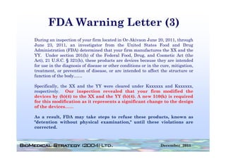 FDA Warning Letter (3)
During an inspection of your firm located in Or-Akivaon June 20, 2011, through
June 23, 2011, an i   investigator f
                              i      from the United S
                                            h       i d States Food and Drug
                                                                     d     d
Administration (FDA) determined that your firm manufactures the XX and the
YY. Under section 201(h) of the Federal Food, Drug, and Cosmetic Act (the
Act), 21 U.S.C. § 321(h), these products are devices because they are intended
for use in the diagnosis of disease or other conditions or in the cure, mitigation,
treatment, or prevention of disease, or are intended to affect the structure or
function of the body……

Specifically, the XX and the YY were cleared under Kxxxxxx and Kxxxxxx,
respectively. Our inspection revealed that your firm modified the
devices by (b)(4) to the XX and the YY (b)(4). A new 510(k) is required
for this modification as it represents a significant change to the design
of the devices……

As
A a result, FDA may t k steps t refuse th
          lt         take t     to   f    these products, k
                                                    d t known as
"detention without physical examination," until these violations are
corrected.



                                                                 December 2011
 