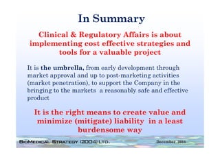 In Summary
  Clinical & Regulatory Affairs is about
implementing cost effective strategies and
i  l      ti g    t ff ti    t t gi      d
       tools for a valuable project

It is the umbrella, from early development through
market approval and up to p
          pp           p post-marketing activities
                                        g
(market penetration), to support the Company in the
bringing to the markets a reasonably safe and effective
product

  It is the right means to create value and
   minimize (mitigate) liability in a least
               burdensome way
                                            December 2011
 