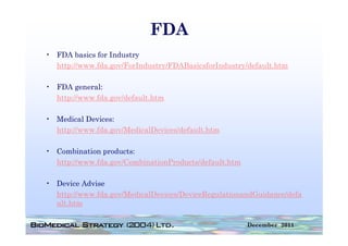 FDA
• FDA basics for Industry
  http://www.fda.gov/ForIndustry/FDABasicsforIndustry/default.htm
  http://www fda gov/ForIndustry/FDABasicsforIndustry/default htm

• FDA general:
  http://www.fda.gov/default.htm
  h    //    fd     /d f l h

• Medical Devices:
  http://www.fda.gov/MedicalDevices/default.htm

• Combination products:
  http://www.fda.gov/CombinationProducts/default.htm

• Device Advise
  http://www.fda.gov/MedicalDevices/DeviceRegulationandGuidance/defa
  ult.htm

                                                       December 2011
 