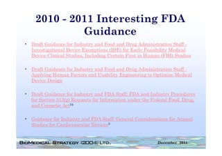 2010 - 2011 Interesting FDA
             Guidance
• D f Guidance f I d
  Draft G id      for Industry and F d and D
                                  d Food d Drug Administration S ff -
                                                    Ad i i    i Staff
  Investigational Device Exemptions (IDE) for Early Feasibility Medical
  Device Clinical Studies, Including Certain First in Human (FIH) Studies

• Draft Guidance for Industry and Food and Drug Administration Staff -
  Applying Human Factors and Usability Engineering to Optimize Medical
  Device Design

• Draft Guidance for Industry and FDA Staff: FDA a d Industry Procedures
     a t Gu da ce o     dust y a d      Sta :      and dust y ocedu es
  for Section 513(g) Requests for Information under the Federal Food, Drug,
  and Cosmetic Act34

• Guidance for Industry and FDA Staff: General Considerations for Animal
  Studies for Cardiovascular Devices3


                                                          December 2011
 