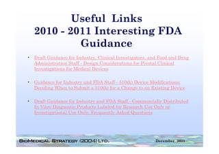Useful Links
   2010 - 2011 Interesting FDA
            Guidance
• Draft Guidance for Industry, Clinical Investigators, and Food and Drug
                             y,                g     ,                 g
  Administration Staff - Design Considerations for Pivotal Clinical
  Investigations for Medical Devices

• Guidance for Industry and FDA Staff - 510(k) Device Modifications:
  Deciding When to Submit a 510(k) for a Change to an Existing Device

• Draft Guidance for Industry and FDA Staff - Commercially Distributed
  In Vitro Diagnostic Products Labeled for Research Use Only or
  Investigational Use Only: Frequently Asked Questions




                                                         December 2011
 