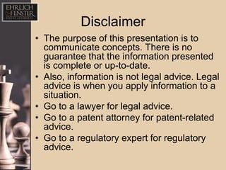 Disclaimer
• The purpose of this presentation is to
  communicate concepts. There is no
  guarantee that the information presented
  is complete or up-to-date.
• Also, information is not legal advice. Legal
  advice is when you apply information to a
  situation.
• Go to a lawyer for legal advice.
• Go to a patent attorney for patent-related
  advice.
• Go to a regulatory expert for regulatory
  advice.
 