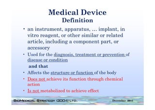 Medical Device
                  Definition
• an instrument apparatus … implant in
     instrument, apparatus,      implant,
  vitro reagent, or other similar or related
  article,
  article including a component part or
                                  part,
  accessory
• Used for the diagnosis treatment or prevention of
                diagnosis,
  disease or condition
   and that
• Affects the structure or function of the body
• Does not achieve its function through chemical
  action
• Is not metabolized to achieve effect

                                          December 2011
 