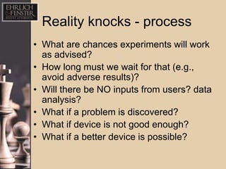 Reality knocks - process
• What are chances experiments will work
  as advised?
• How long must we wait for that (e.g.,
  avoid adverse results)?
• Will there be NO inputs from users? data
  analysis?
• What if a problem is discovered?
• What if device is not good enough?
• What if a better device is possible?
 