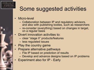 Some suggested activities
• Micro-level
   – Collaboration between IP and regulatory advisors,
     and also with publishing bodies, such as researchers
   – re-consider (everything) based on changes in target,
     on a regular basis
• Divert innovation activities to:
   – clear “stage II” products/features
   – less regulated issues
• Play the country game
• Prepare alternative pathways
   – File IP based on prediction of results
   – Develop and advance designs based on IP problems
• Experiment also for IP - Early
 