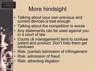 More hindsight
• Talking about your own previous and
  current devices is bad enough
• Talking about the competition is worse
• Any statements can be used against you
  in a court of law
• Courts (& management) tend to confuse
  patent and product. Don’t help them get
  confused
• Risk: (partial) admission of infringement
• Risk: admission of fraud
• Risk: attracting litigation
 