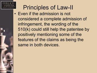 Principles of Law-II
• Even if the admission is not
  considered a complete admission of
  infringement, the wording of the
  510(k) could still help the patentee by
  positively mentioning some of the
  features of the claims as being the
  same in both devices.
 