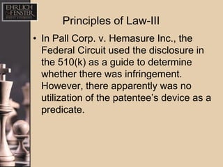 Principles of Law-III
• In Pall Corp. v. Hemasure Inc., the
  Federal Circuit used the disclosure in
  the 510(k) as a guide to determine
  whether there was infringement.
  However, there apparently was no
  utilization of the patentee’s device as a
  predicate.
 