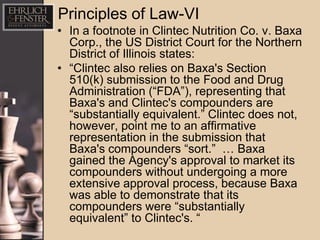 Principles of Law-VI
• In a footnote in Clintec Nutrition Co. v. Baxa
  Corp., the US District Court for the Northern
  District of Illinois states:
• “Clintec also relies on Baxa's Section
  510(k) submission to the Food and Drug
  Administration (“FDA”), representing that
  Baxa's and Clintec's compounders are
  “substantially equivalent.” Clintec does not,
  however, point me to an affirmative
  representation in the submission that
  Baxa's compounders “sort.” … Baxa
  gained the Agency's approval to market its
  compounders without undergoing a more
  extensive approval process, because Baxa
  was able to demonstrate that its
  compounders were “substantially
  equivalent” to Clintec's. “
 