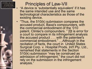 Principles of Law-VII
• “A device is ‘substantially equivalent’ if it has
  the same intended use and the same
  technological characteristics as those of the
  existing device.
• “Thus, the 510(k) submission compares the
  accused product, Baxa's compounders, with
  the commercial embodiment of the ‘010
  patent, Clintec's compounders. “ [I]t is error for
  a court to compare in its infringement analysis
  the accused product . . . with the patentee's
  commercial embodiment.” …Although in the
  recitation of facts, the court in United States
  Surgical Corp. v. Hospital Prods. Int'l Pty. Ltd.,
  remarked that statements in the Section
  510(k) submission “may be construed as
  admission of infringement,” the court did not
  rely on the submission in the infringement
  analysis.”
 