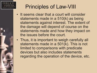 Principles of Law-VIII
• It seems clear that a court will consider
  statements made in a 510(k) as being
  statements against interest. The extent of
  the damage will depend of course on the
  statements made and how they impact on
  the issues before the court.
• Thus, it is important to weigh carefully all
  statements made in a 501(k). This is not
  limited to comparisons with predicate
  devices but also includes statements
  regarding the operation of the device, etc.
 