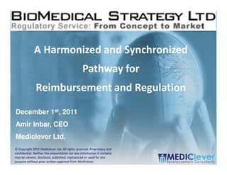 A Harmonized and Synchronized
                                                 Pathway for
               Reimbursement and Regulation

December 1st, 2011
Amir Inbar, CEO
Mediclever Ltd.
© Copyright 2012 Mediclever Ltd. All rights reserved. Proprietary and
confidential. Neither this presentation nor any information it contains
may be viewed, disclosed, published, reproduced or used for any
 1 / 51
purpose without prior written approval from Mediclever.
 