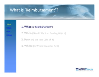 What is ‘Reimbursement’?

1. What

2. When    1. What (is ‘Reimbursement’)
3. How

4. Where
           2. When (Should We Start Dealing With It)

           3. How (Do We Take Care of It)

           4. Where (In Which Countries First)




 4 / 51
 