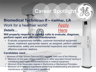 Biomedical Technician II – Kennar, LA
Work for a healthier world!
Details…
Will properly respond to service calls to evaluate, diagnose,
perform repair and planned maintenance:
• Evaluate progressively complex, customer biomedical equipment
issues, implement appropriate repairs; as assigned, perform planned
maintenance, safety and environmental inspections and maintain
effective customer relations.
Candidates need…
• Minimum of High School Diploma/GED required. AND one of the following:
 Minimum of one-year military experience or other equivalent formal training in
maintaining electronics, electromechanical or medical equipment.
 Minimum of an Associates degree in Electronics or Mechanical Principles.
• Minimum of 2+ years of experience performing troubleshooting and planned
maintenance on basic biomedical equipment
Career Spotlight
Apply
Here
 