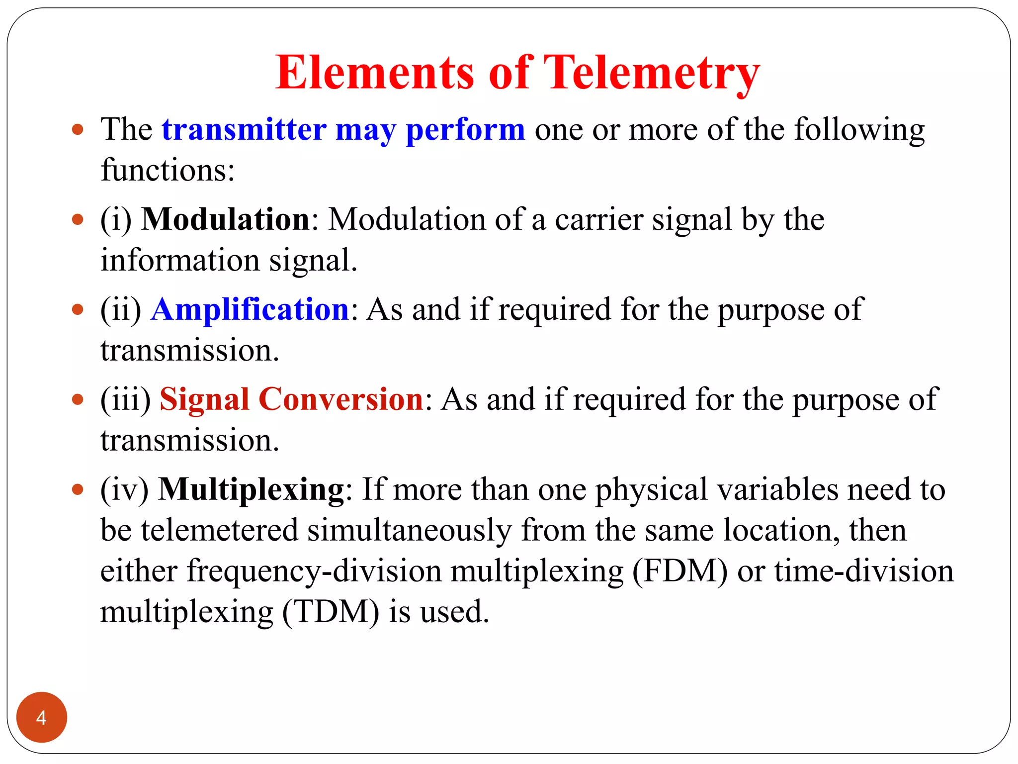 Elements of Telemetry
 The transmitter may perform one or more of the following
functions:
 (i) Modulation: Modulation of a carrier signal by the
information signal.
 (ii) Amplification: As and if required for the purpose of
transmission.
 (iii) Signal Conversion: As and if required for the purpose of
transmission.
 (iv) Multiplexing: If more than one physical variables need to
be telemetered simultaneously from the same location, then
either frequency-division multiplexing (FDM) or time-division
multiplexing (TDM) is used.
4
 