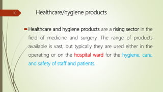 Healthcare/hygiene products
Healthcare and hygiene products are a rising sector in the
field of medicine and surgery. The range of products
available is vast, but typically they are used either in the
operating or on the hospital ward for the hygiene, care,
and safety of staff and patients.
10
 