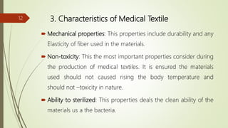 3. Characteristics of Medical Textile
 Mechanical properties: This properties include durability and any
Elasticity of fiber used in the materials.
 Non-toxicity: This the most important properties consider during
the production of medical textiles. It is ensured the materials
used should not caused rising the body temperature and
should not –toxicity in nature.
 Ability to sterilized: This properties deals the clean ability of the
materials us a the bacteria.
12
 