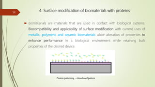 4. Surface modification of biomaterials with proteins
 Biomaterials are materials that are used in contact with biological systems.
Biocompatibility and applicability of surface modification with current uses of
metallic, polymeric and ceramic biomaterials allow alteration of properties to
enhance performance in a biological environment while retaining bulk
properties of the desired device.
14
Protein patterning – chessboard pattern
 
