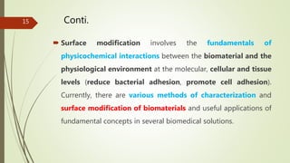 Conti.
 Surface modification involves the fundamentals of
physicochemical interactions between the biomaterial and the
physiological environment at the molecular, cellular and tissue
levels (reduce bacterial adhesion, promote cell adhesion).
Currently, there are various methods of characterization and
surface modification of biomaterials and useful applications of
fundamental concepts in several biomedical solutions.
15
 