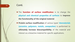 Conti.
 The function of surface modification is to change the
physical and chemical properties of surfaces to improve
the functionality of the original material.
 Protein surface modification of various types’ biomaterials
(ceramics, polymers, metals, composites) is performed to
ultimately increase biocompatibility of the material and
interact as a bioactive material for specific applications.
16
 