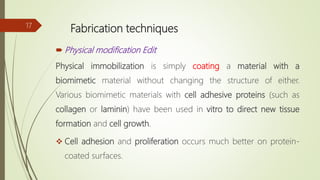 Fabrication techniques
 Physical modification Edit
Physical immobilization is simply coating a material with a
biomimetic material without changing the structure of either.
Various biomimetic materials with cell adhesive proteins (such as
collagen or laminin) have been used in vitro to direct new tissue
formation and cell growth.
 Cell adhesion and proliferation occurs much better on protein-
coated surfaces.
17
 