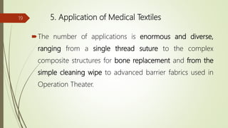 5. Application of Medical Textiles
The number of applications is enormous and diverse,
ranging from a single thread suture to the complex
composite structures for bone replacement and from the
simple cleaning wipe to advanced barrier fabrics used in
Operation Theater.
19
 