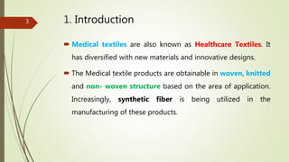 1. Introduction
 Medical textiles are also known as Healthcare Textiles. It
has diversified with new materials and innovative designs.
 The Medical textile products are obtainable in woven, knitted
and non- woven structure based on the area of application.
Increasingly, synthetic fiber is being utilized in the
manufacturing of these products.
3
 