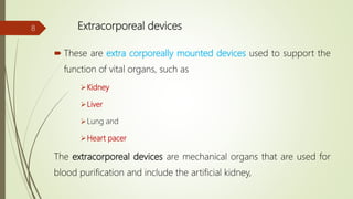 Extracorporeal devices
 These are extra corporeally mounted devices used to support the
function of vital organs, such as
Kidney
Liver
Lung and
Heart pacer
The extracorporeal devices are mechanical organs that are used for
blood purification and include the artificial kidney,
8
 