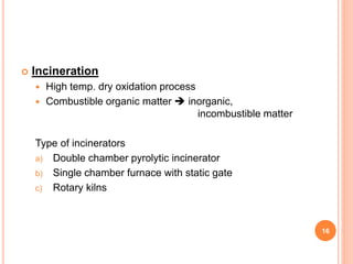  Incineration
 High temp. dry oxidation process
 Combustible organic matter  inorganic,
incombustible matter
Type of incinerators
a) Double chamber pyrolytic incinerator
b) Single chamber furnace with static gate
c) Rotary kilns
16
 