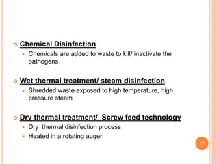  Chemical Disinfection
 Chemicals are added to waste to kill/ inactivate the
pathogens
 Wet thermal treatment/ steam disinfection
 Shredded waste exposed to high temperature, high
pressure steam
 Dry thermal treatment/ Screw feed technology
 Dry thermal disinfection process
 Heated in a rotating auger
17
 