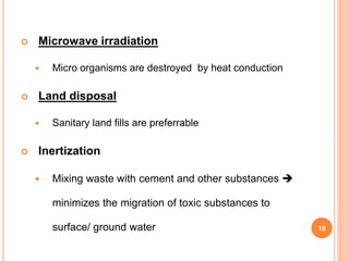  Microwave irradiation
 Micro organisms are destroyed by heat conduction
 Land disposal
 Sanitary land fills are preferrable
 Inertization
 Mixing waste with cement and other substances 
minimizes the migration of toxic substances to
surface/ ground water 18
 