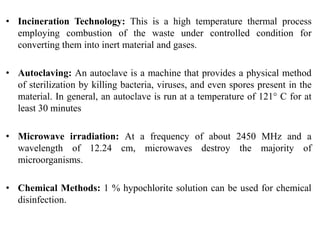 • Incineration Technology: This is a high temperature thermal process
employing combustion of the waste under controlled condition for
converting them into inert material and gases.
• Autoclaving: An autoclave is a machine that provides a physical method
of sterilization by killing bacteria, viruses, and even spores present in the
material. In general, an autoclave is run at a temperature of 121° C for at
least 30 minutes
• Microwave irradiation: At a frequency of about 2450 MHz and a
wavelength of 12.24 cm, microwaves destroy the majority of
microorganisms.
• Chemical Methods: 1 % hypochlorite solution can be used for chemical
disinfection.
 
