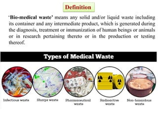 ‘Bio-medical waste’ means any solid and/or liquid waste including
its container and any intermediate product, which is generated during
the diagnosis, treatment or immunization of human beings or animals
or in research pertaining thereto or in the production or testing
thereof.
Definition
 