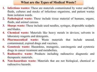 What are the Types of Medical Waste?
1. Infectious wastes: These are materials contaminated by water and body
fluids, cultures and stocks of infectious organisms, and patient wastes
from isolation wards.
2. Pathological waste: These include tissue material of humans, organs,
fluids, and animal carcass.
3. Sharps waste: These include used needles, syringes, disposable scalpels
and blades.
4. Chemical waste: Materials like heavy metals in devices, solvents in
laboratory reagents and detergents.
5. Pharmaceutical waste: Waste materials that include unused,
contaminated, expired drugs and vaccines.
6. Genotoxic waste: Hazardous, mutagenic, carcinogenic and cytotoxic
drugs in cancer treatment and metabolites.
7. Radioactive waste: Products including radioactive diagnostic and
therapeutic materials.
8. Non-hazardous waste: Materials that are not biological, chemical or
radioactive hazards.
 