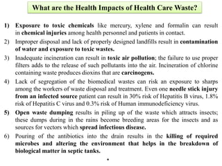 What are the Health Impacts of Health Care Waste?
1) Exposure to toxic chemicals like mercury, xylene and formalin can result
in chemical injuries among health personnel and patients in contact.
2) Improper disposal and lack of properly designed landfills result in contamination
of water and exposure to toxic wastes.
3) Inadequate incineration can result in toxic air pollution; the failure to use proper
filters adds to the release of such pollutants into the air. Incineration of chlorine
containing waste produces dioxins that are carcinogens.
4) Lack of segregation of the biomedical wastes can risk an exposure to sharps
among the workers of waste disposal and treatment. Even one needle stick injury
from an infected source patient can result in 30% risk of Hepatitis B virus, 1.8%
risk of Hepatitis C virus and 0.3% risk of Human immunodeficiency virus.
5) Open waste dumping results in piling up of the waste which attracts insects;
these dumps during in the rains become breeding areas for the insects and as
sources for vectors which spread infectious disease.
6) Pouring of the antibiotics into the drain results in the killing of required
microbes and altering the environment that helps in the breakdown of
biological matter in septic tanks.
•
 