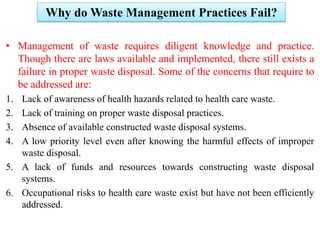 Why do Waste Management Practices Fail?
• Management of waste requires diligent knowledge and practice.
Though there are laws available and implemented, there still exists a
failure in proper waste disposal. Some of the concerns that require to
be addressed are:
1. Lack of awareness of health hazards related to health care waste.
2. Lack of training on proper waste disposal practices.
3. Absence of available constructed waste disposal systems.
4. A low priority level even after knowing the harmful effects of improper
waste disposal.
5. A lack of funds and resources towards constructing waste disposal
systems.
6. Occupational risks to health care waste exist but have not been efficiently
addressed.
 