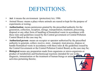 DEFINITIONS.
• Act: it means the environment (protection) Act, 1986.
• Animal House: means a place where animals are reared or kept for the purpose of
experiments or testing;
• Authorisation: means permission granted by the prescribed authority for the
generation, collection, reception, storage, transportation, treatment, processing,
disposal or any other form of handling of biomedical waste in accordance with
these rules and guidelines issued by the Central government or Central Pollution
Control Board as the case may be;
• Authorized person: means an occupier or operator authorised by the prescribed
authority to generate, collect, receive, store , transport, treat process, dispose or
handle biomedical waste in accordance with these rules & the guidelines issued by
the Central Government or the Central Pollution Control Board, as the case may be;
• Biological means any preparation made from organisms or micro-organisms or
product of metabolism and biochemicaql reactions intended for use in the
diagnosis, immunisation or the treatment of human biengs or animals or in research
activities pertaining thereto;
 