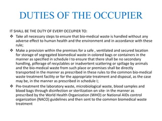 DUTIES OF THE OCCUPIER
IT SHALL BE THE DUTY OF EVERY OCCUPIER TO:
 Take all necessary steps to ensure that bio-medical waste is handled without any
adverse effect to human health and the environment and in accordance with these
rule;
 Make a provision within the premises for a safe , ventilated and secured location
for storage of segregated biomedical waste in colored bags or containers in the
manner as specified in schedule I to ensure that there shall be no secondary
handling, pilferage of recyclables or inadvertent scattering or spillage by animals
and the bio-medical waste from such place or premises shall be directly
transported in the manner as prescribed in these rules to the common bio-medical
waste treatment facility or for the appropriate treatment and disposal, as the case
may be, in the manner as prescribed in schedule I;
 Pre-treatment the laboratory waste, microbiological waste, blood samples and
blood bags through disinfection or sterilization on site- in the manner as
prescribed by the World Health Organization (WHO) or National AIDs control
organization (NACO) guidelines and then sent to the common biomedical waste
treatment
 