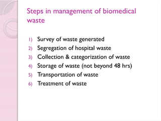 Steps in management of biomedical
waste
1) Survey of waste generated
2) Segregation of hospital waste
3) Collection & categorization of waste
4) Storage of waste (not beyond 48 hrs)
5) Transportation of waste
6) Treatment of waste
 