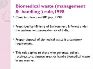 Biomedical waste (management
& handling ) rule,1998
 Came into force on 28th
july , 1998.
 Prescribed by Ministry of Environment & Forest under
the environment protection act of India.
 Proper disposal of biomedical waste is a statutory
requirement.
 This rule applies to those who generate, collect,
receive, store, dispose, treat or handle biomedical waste
in any manner.
 